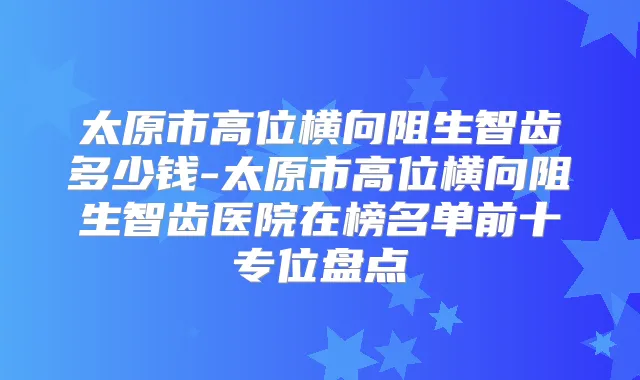 太原市高位横向阻生智齿多少钱-太原市高位横向阻生智齿医院在榜名单前十专位盘点