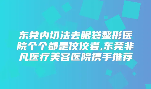 东莞内切法去眼袋整形医院个个都是佼佼者,东莞非凡医疗美容医院携手推荐