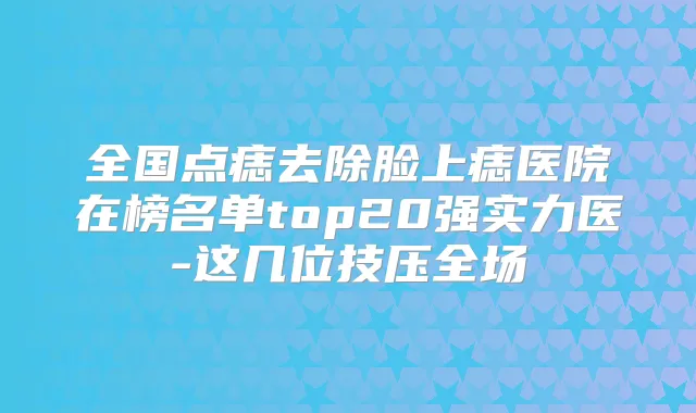 全国点痣去除脸上痣医院在榜名单top20强实力医-这几位技压全场