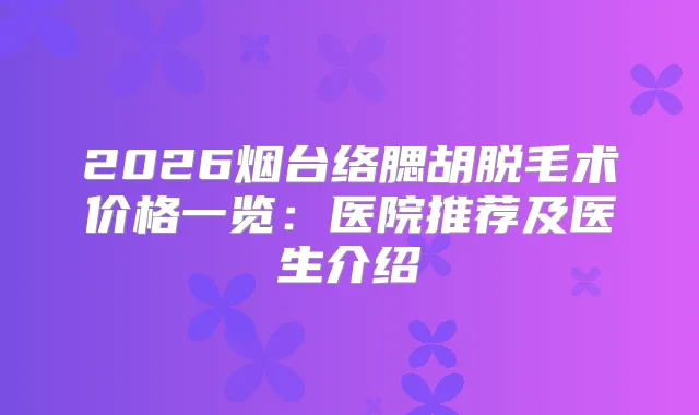 2026烟台络腮胡脱毛术价格一览：医院推荐及医生介绍