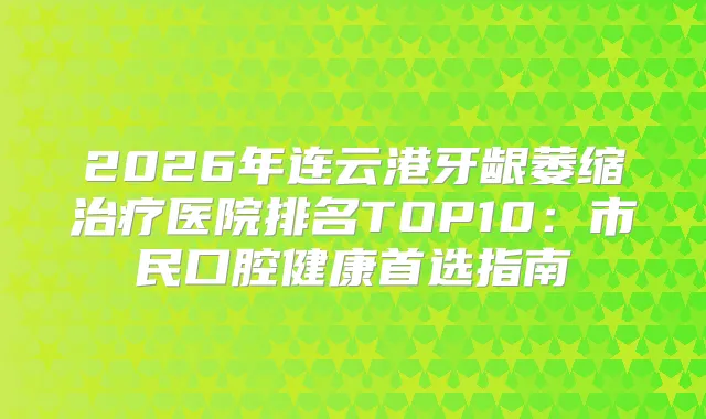2026年连云港牙龈萎缩医院排名TOP10：市民口腔健康首选指南
