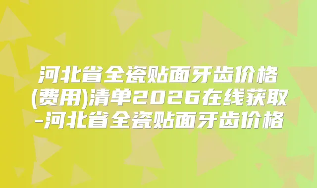 河北省全瓷贴面牙齿价格(费用)清单2026在线获取-河北省全瓷贴面牙齿价格