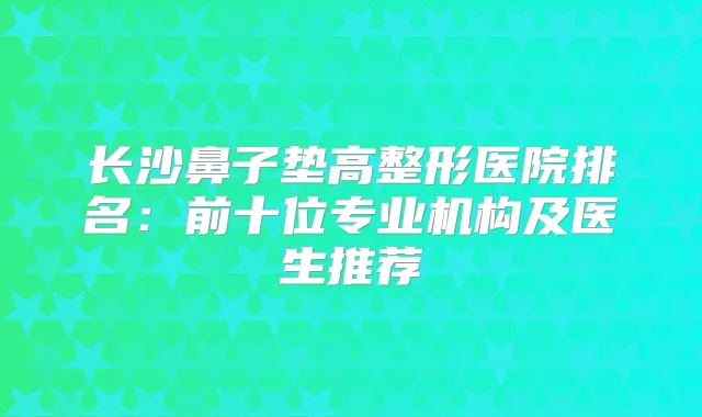 长沙鼻子垫高整形医院排名:前十位专业机构及医生推荐