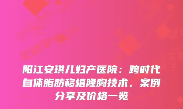阳江安琪儿妇产医院：跨时代自体脂肪移植隆胸技术，案例分享及价格一览