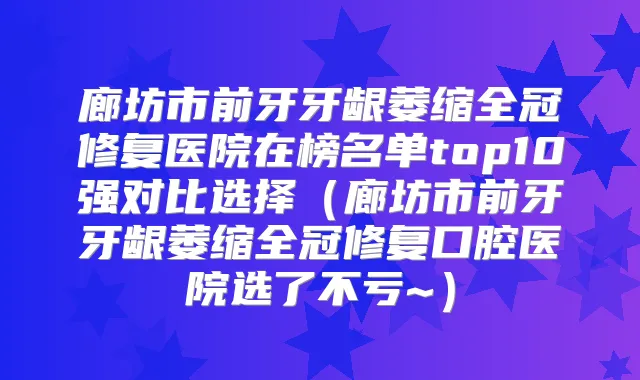 廊坊市前牙牙龈萎缩全冠修复医院在榜名单top10强对比选择（廊坊市前牙牙龈萎缩全冠修复口腔医院选了不亏~）