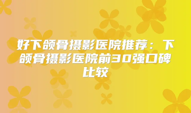 好下颌骨摄影医院推荐：下颌骨摄影医院前30强口碑比较