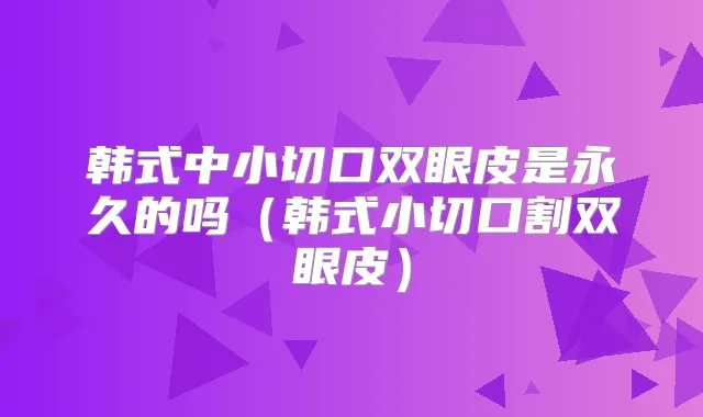 韩式中小切口双眼皮是永久的吗(韩式小切口割双眼皮)