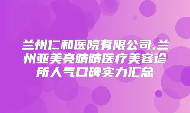 兰州仁和医院有限公司,兰州亚美亮睛睛医疗美容诊所人气口碑实力汇总
