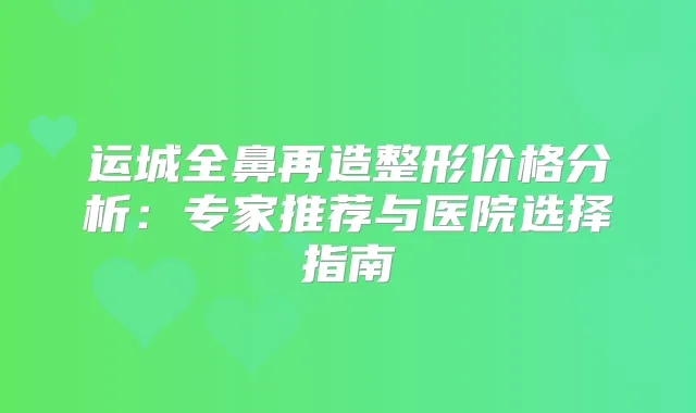 运城全鼻再造整形价格分析:专家推荐与医院选择指南