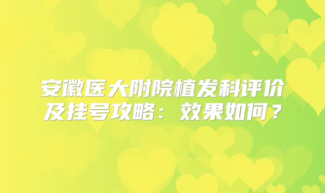 安徽医大附院植发科评价及挂号攻略:效果如何?
