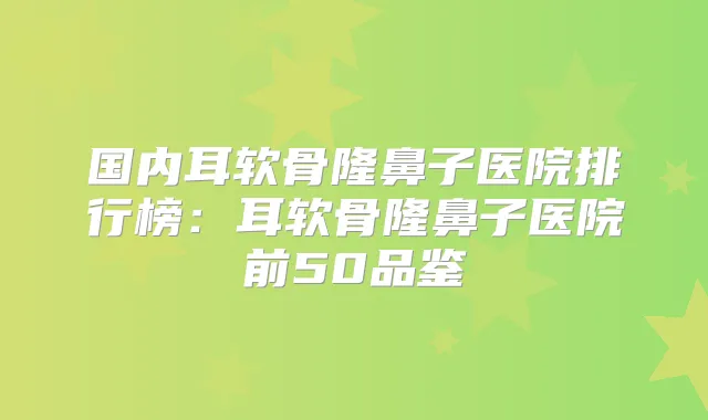 国内耳软骨隆鼻子医院排行榜：耳软骨隆鼻子医院前50品鉴