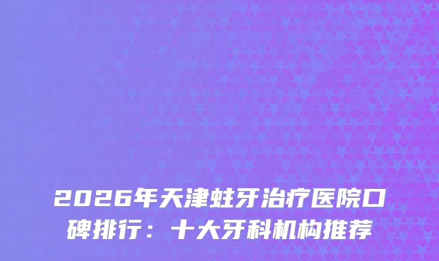 2026年天津蛀牙医院口碑排行：十大牙科机构推荐