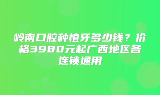 岭南口腔种植牙多少钱?价格3980元起广西地区各连锁通用