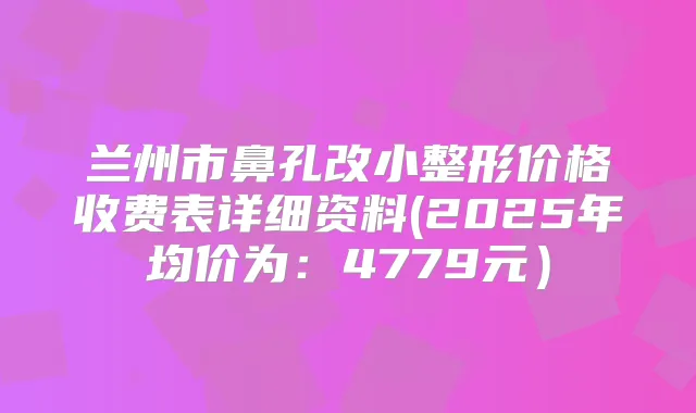 兰州市鼻孔改小整形价格收费表详细资料(2025年均价为:4779元)