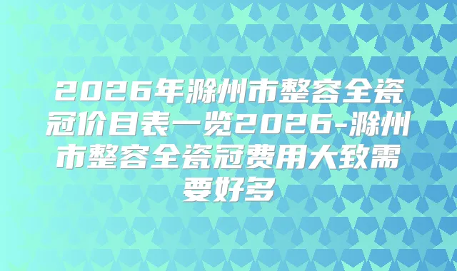 2026年滁州市整容全瓷冠价目表一览2026-滁州市整容全瓷冠费用大致需要好多
