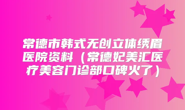 常德市韩式无创立体绣眉医院资料(常德妃美汇医疗美容门诊部口碑火了)
