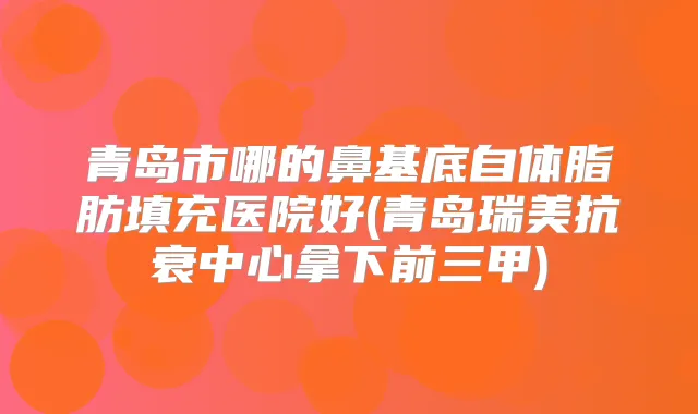 青岛市哪的鼻基底自体脂肪填充医院好(青岛瑞美抗衰中心拿下前三甲)