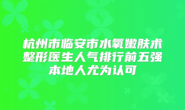 杭州市临安市水氧嫩肤术整形医生人气排行前五强本地人尤为认可