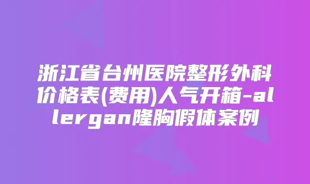 浙江省台州医院整形外科价格表(费用)人气开箱-allergan隆胸假体案例