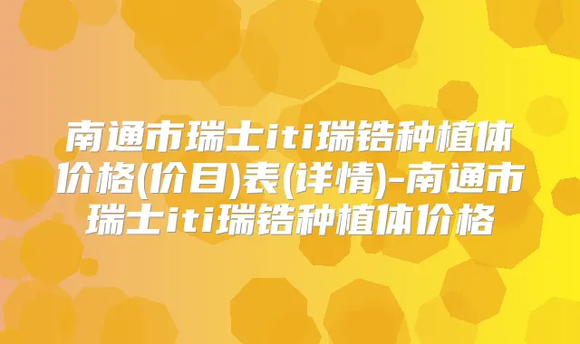 南通市瑞士iti瑞锆种植体价格(价目)表(详情)-南通市瑞士iti瑞锆种植体价格
