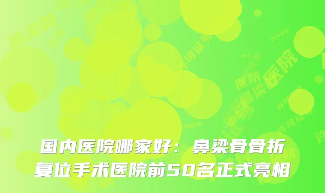 国内医院哪家好：鼻梁骨骨折复位手术医院前50名正式亮相