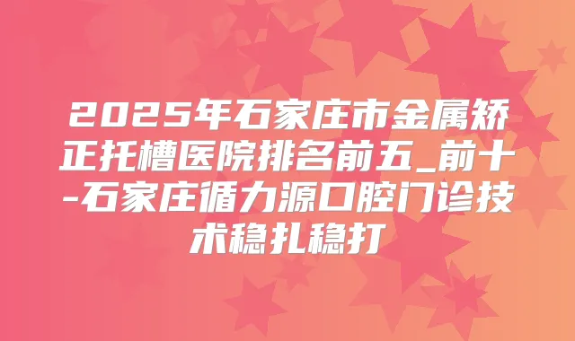 2025年石家庄市金属矫正托槽医院排名前五_前十-石家庄循力源口腔门诊技术稳扎稳打