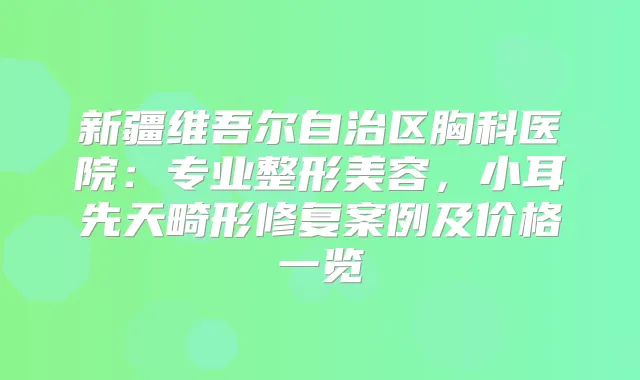 新疆维吾尔自治区胸科医院：专业整形美容，小耳先天畸形修复案例及价格一览