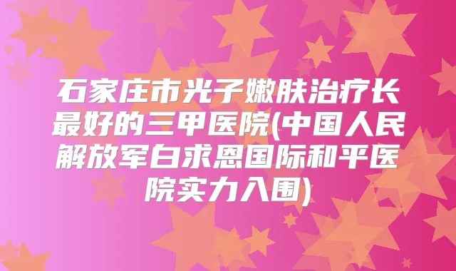 石家庄市光子嫩肤长好的三甲医院(中国人民解放军白求恩国际和平医院实力入围)