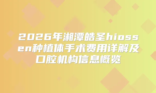 2026年湘潭皓圣hiossen种植体手术费用详解及口腔机构信息概览
