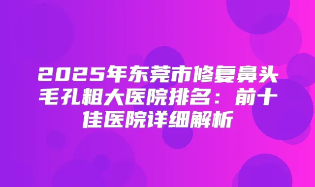 2025年东莞市修复鼻头毛孔粗大医院排名：前十佳医院详细解析