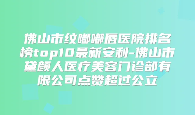佛山市纹嘟嘟唇医院排名榜top10新安利-佛山市黛颜人医疗美容门诊部有限公司点赞超过公立