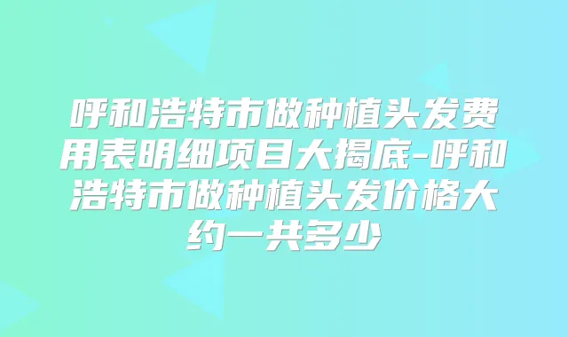 呼和浩特市做种植头发费用表明细项目大揭底-呼和浩特市做种植头发价格大约一共多少