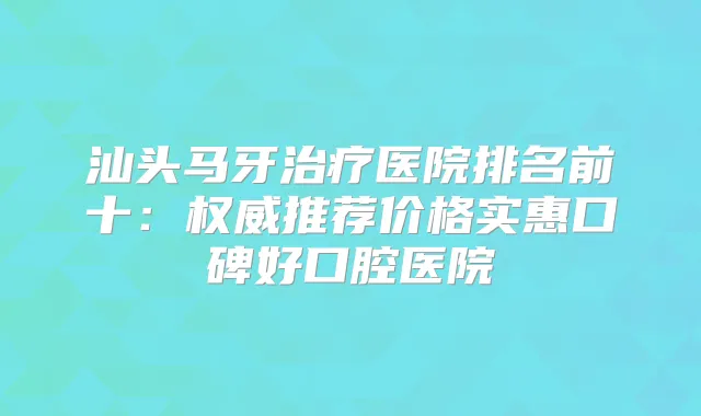 汕头马牙医院排名前十:推荐价格实惠口碑好口腔医院