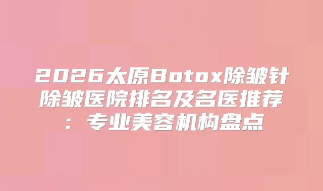 2026太原Botox除皱针除皱医院排名及名医推荐：专业美容机构盘点