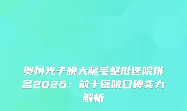 贺州光子脱大腿毛整形医院排名2026：前十医院口碑实力解析