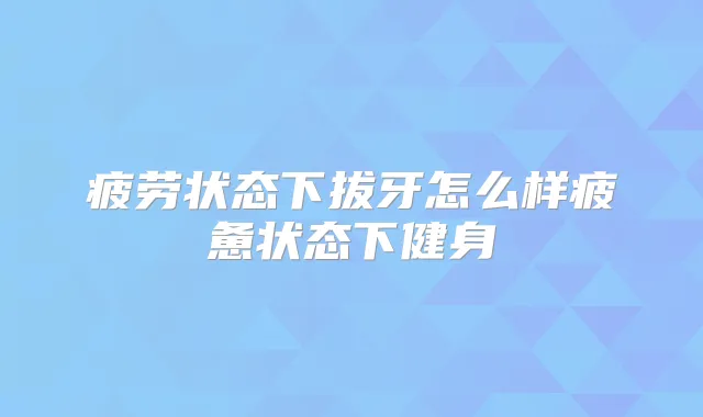 疲劳状态下拔牙怎么样疲惫状态下健身