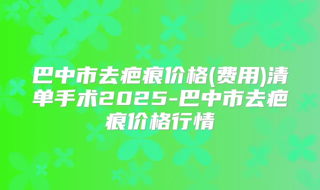 巴中市去疤痕价格(费用)清单手术2025-巴中市去疤痕价格行情