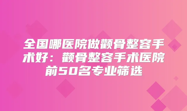 全国哪医院做颧骨整容手术好:颧骨整容手术医院前50名专业筛选