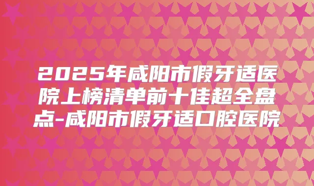 2025年咸阳市假牙适医院上榜清单前十佳超全盘点-咸阳市假牙适口腔医院