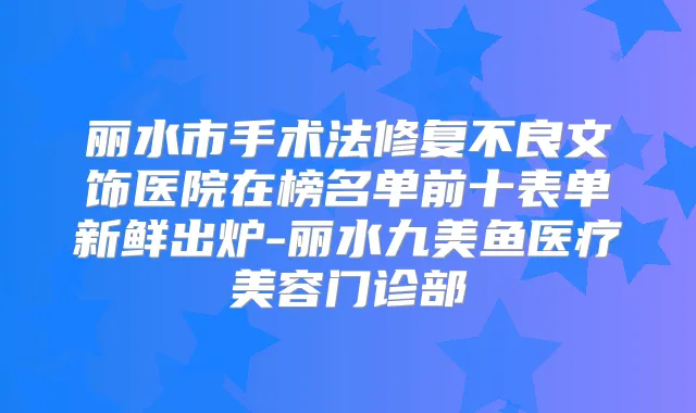 丽水市手术法修复不良文饰医院在榜名单前十表单新鲜出炉-丽水九美鱼医疗美容门诊部