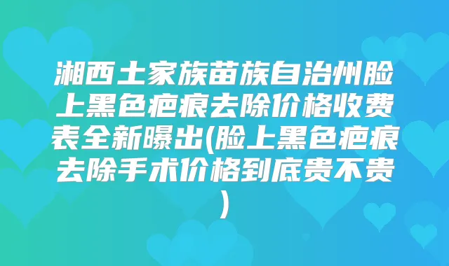 湘西土家族苗族自治州脸上黑色疤痕去除价格收费表全新曝出(脸上黑色疤痕去除手术价格到底贵不贵)
