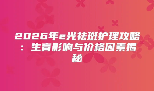 2026年e光祛斑护理攻略:生育影响与价格因素揭秘