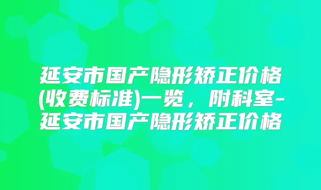 延安市国产隐形矫正价格(收费标准)一览，附科室-延安市国产隐形矫正价格