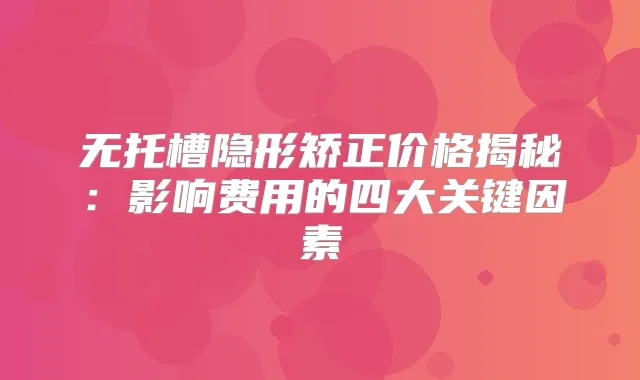 无托槽隐形矫正价格揭秘:影响费用的四大关键因素