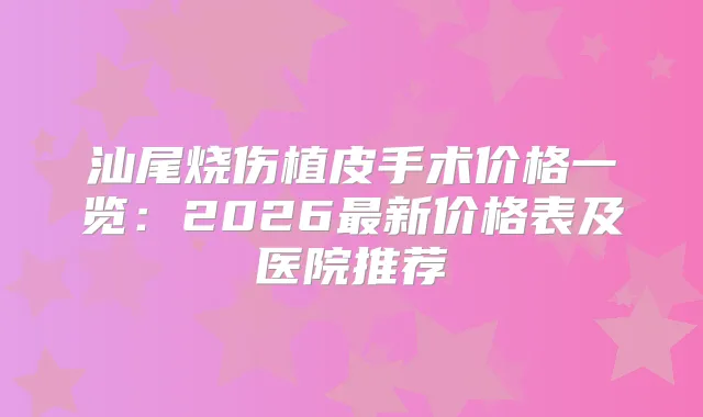 汕尾烧伤植皮手术价格一览：2026新价格表及医院推荐