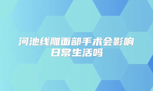 河池线雕面部手术会影响日常生活吗