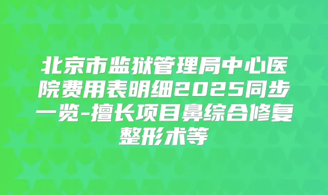 北京市监狱管理局中心医院费用表明细2025同步一览-擅长项目鼻综合修复整形术等