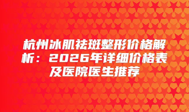 杭州冰肌祛斑整形价格解析：2026年详细价格表及医院医生推荐