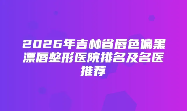 2026年吉林省唇色偏黑漂唇整形医院排名及名医推荐
