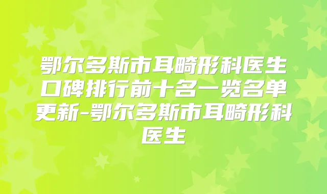鄂尔多斯市耳畸形科医生口碑排行前十名一览名单更新-鄂尔多斯市耳畸形科医生